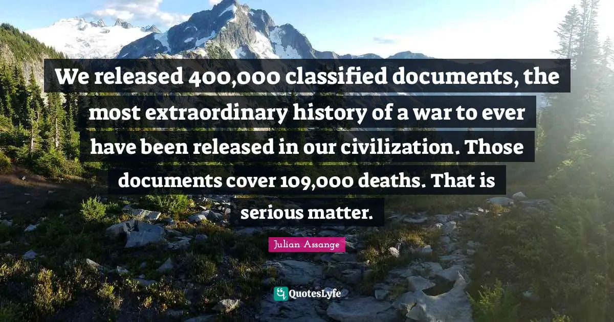 We released 400,000 classified documents, the most extraordinary history of a war to ever have been released in our civilization. Those documents cover 109,000 deaths. That is serious matter.