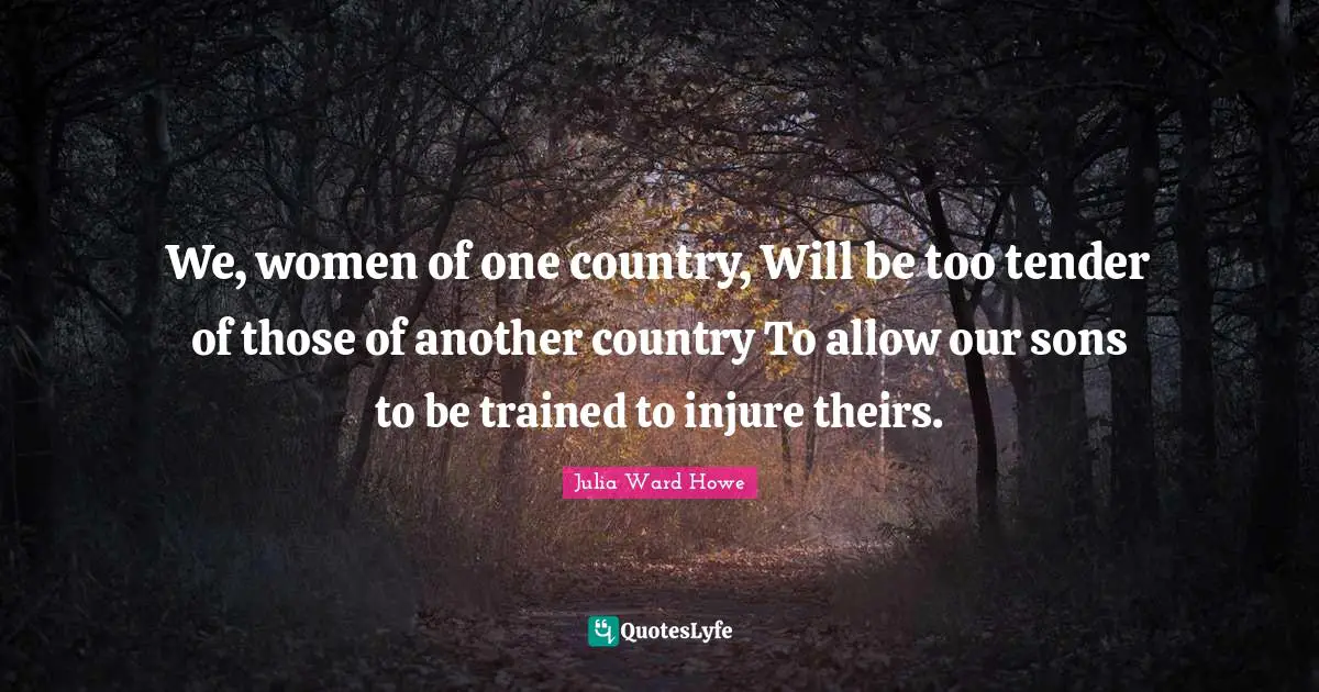 We, women of one country, Will be too tender of those of another country To allow our sons to be trained to injure theirs.