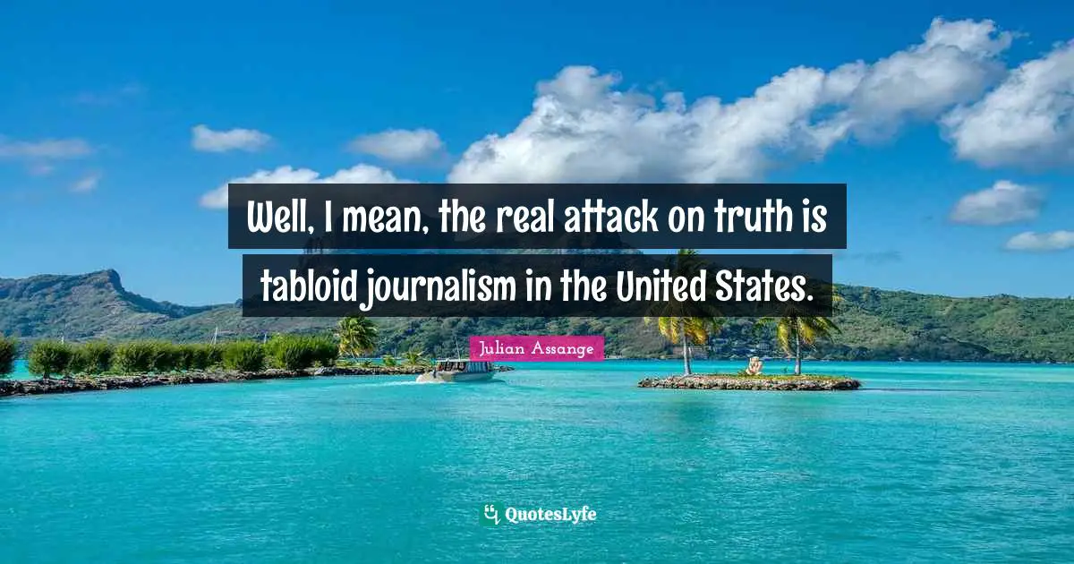 Well, I mean, the real attack on truth is tabloid journalism in the United States.