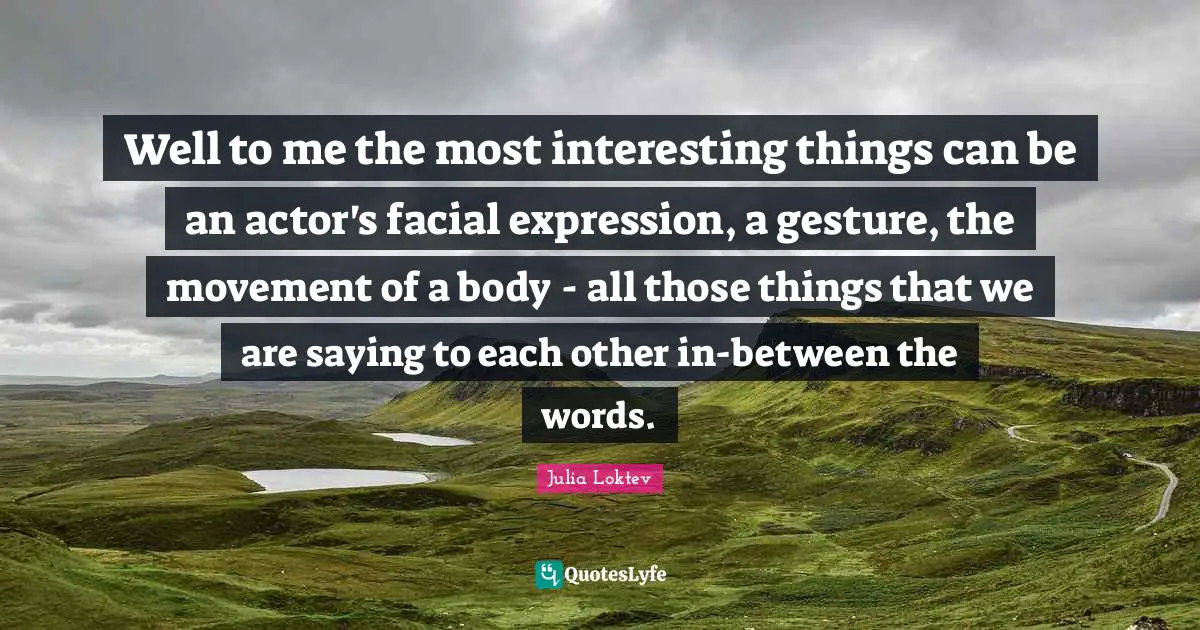 Well to me the most interesting things can be an actor's facial expression, a gesture, the movement of a body - all those things that we are saying to each other in-between the words.
