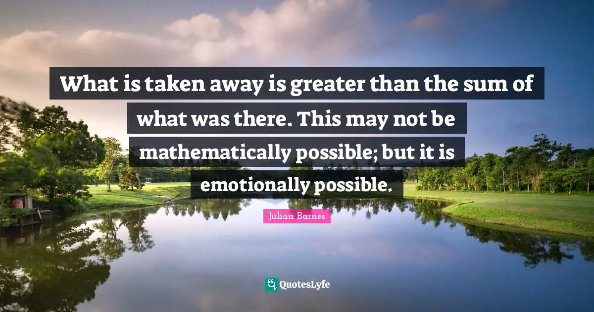 What is taken away is greater than the sum of what was there. This may not be mathematically possible; but it is emotionally possible.
