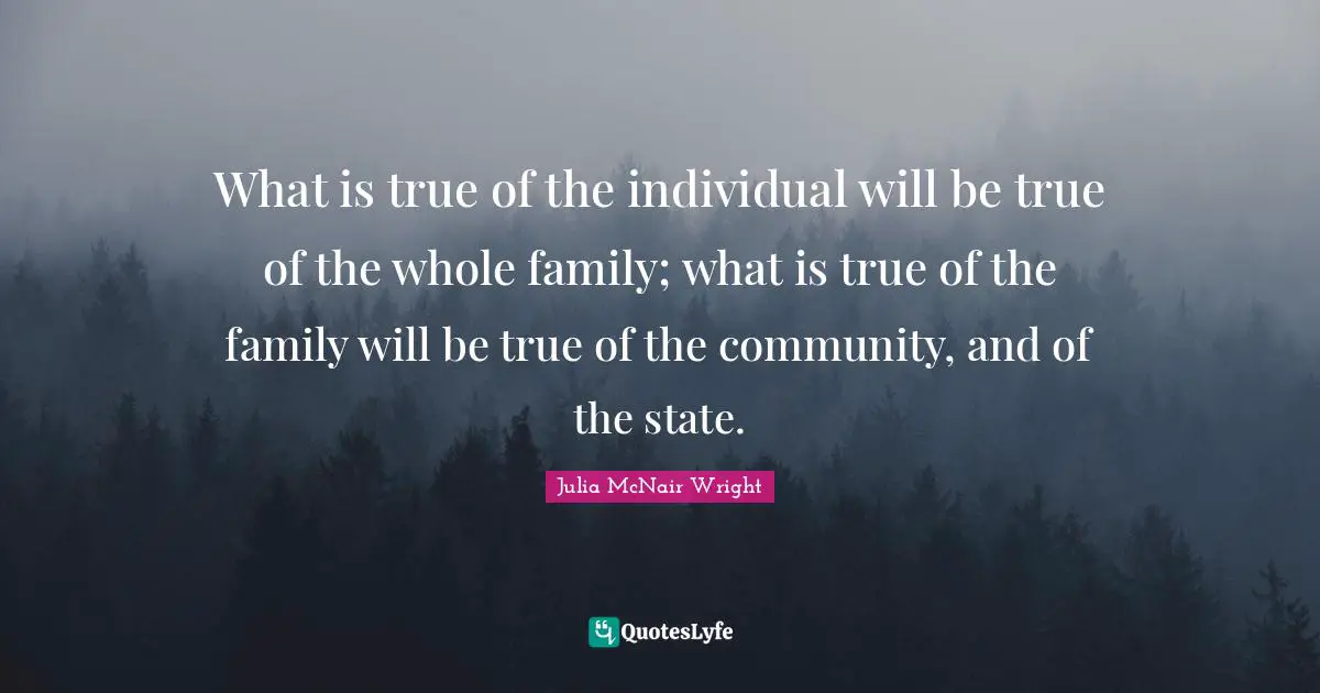 What is true of the individual will be true of the whole family; what is true of the family will be true of the community, and of the state.