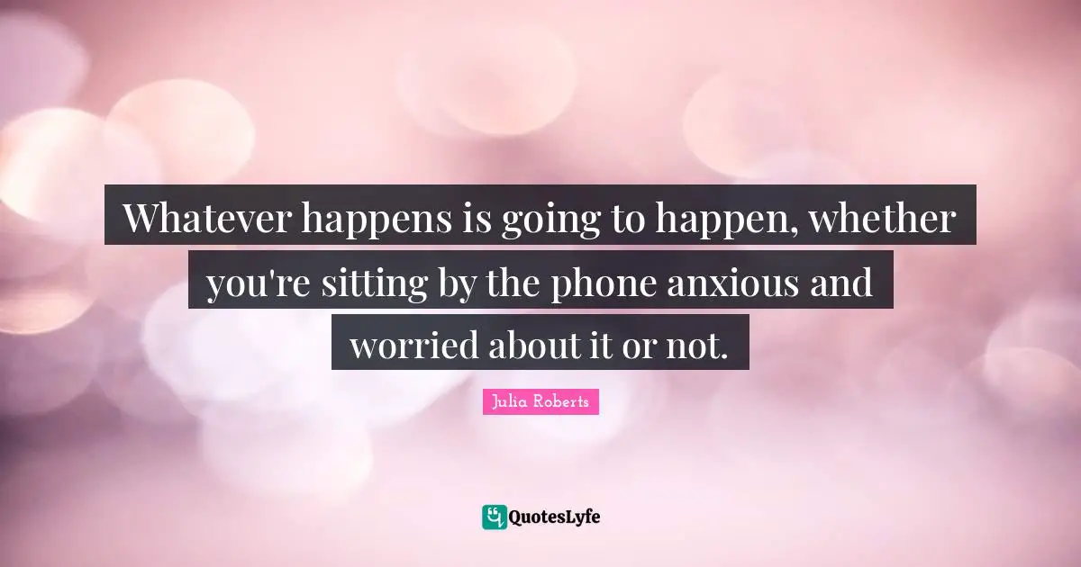 Whatever happens is going to happen, whether you're sitting by the phone anxious and worried about it or not.