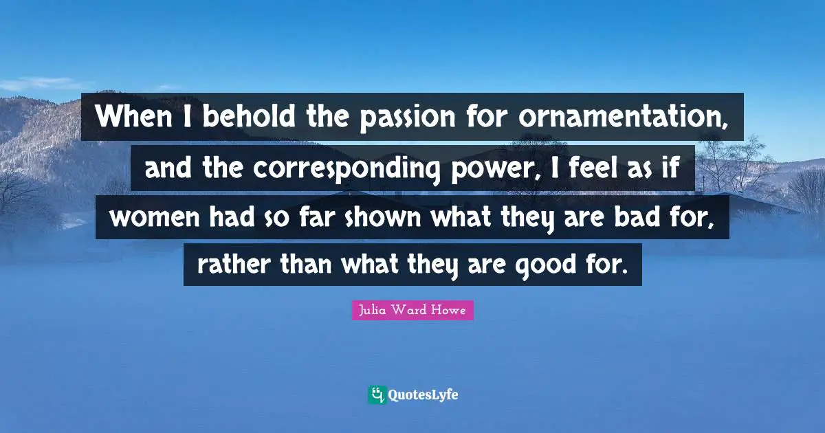 When I behold the passion for ornamentation, and the corresponding power, I feel as if women had so far shown what they are bad for, rather than what they are good for.