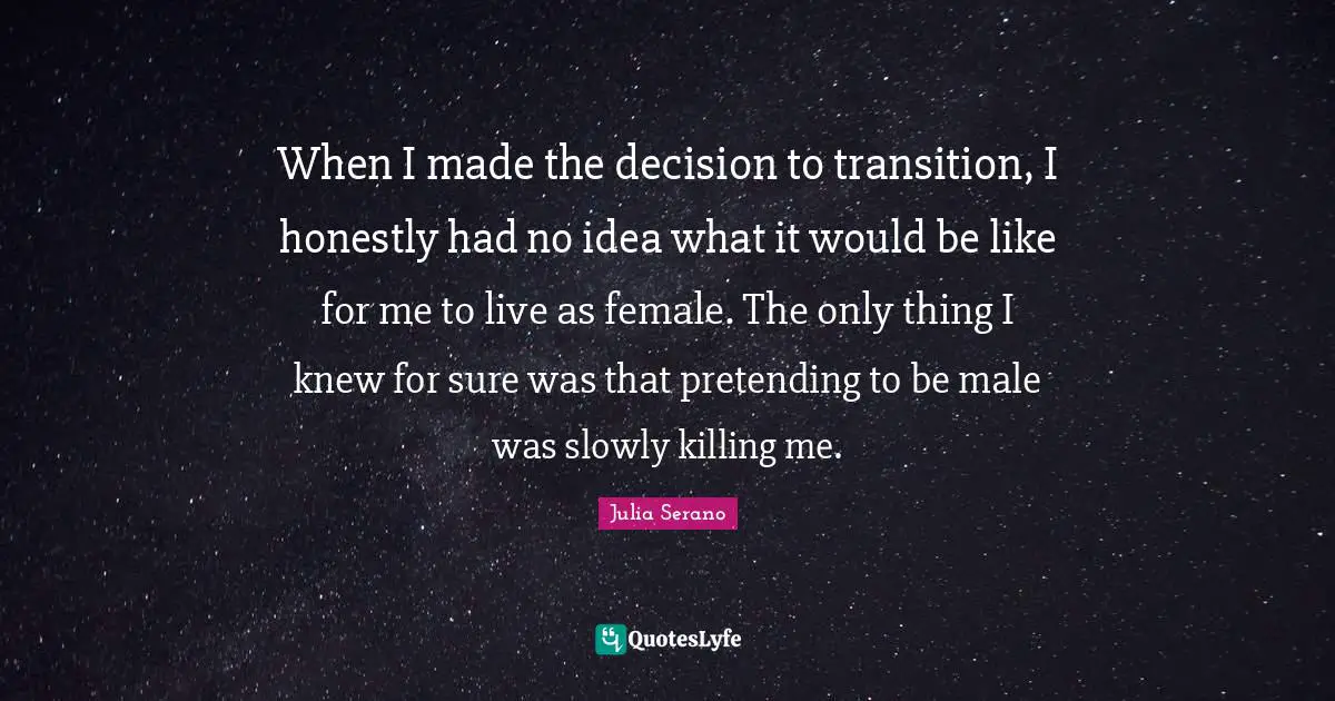 When I made the decision to transition, I honestly had no idea what it would be like for me to live as female. The only thing I knew for sure was that pretending to be male was slowly killing me.