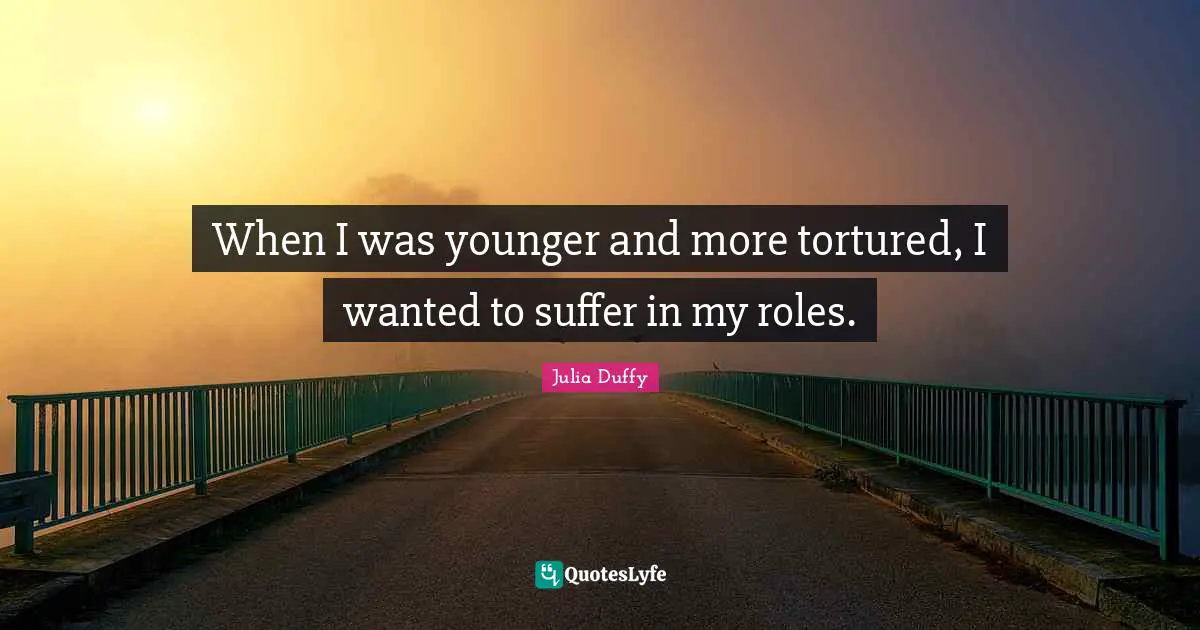 When I was younger and more tortured, I wanted to suffer in my roles.