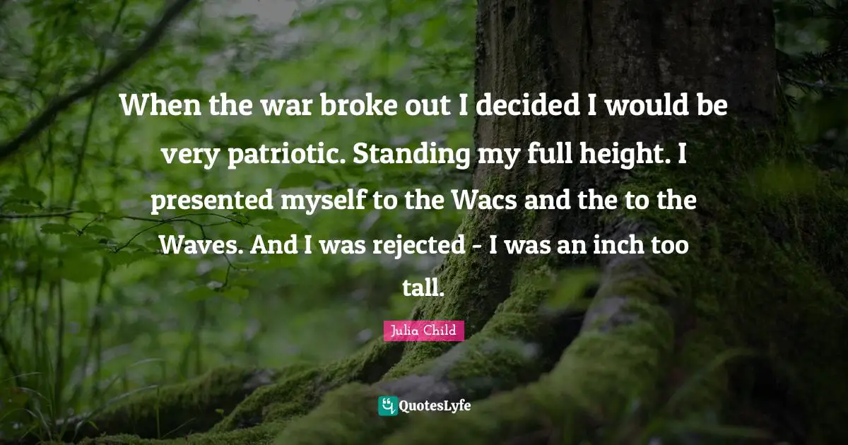 When the war broke out I decided I would be very patriotic. Standing my full height. I presented myself to the Wacs and the to the Waves. And I was rejected - I was an inch too tall.