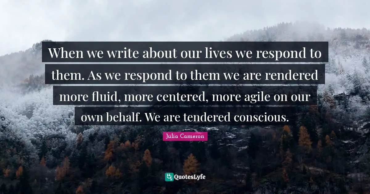 When we write about our lives we respond to them. As we respond to them we are rendered more fluid, more centered, more agile on our own behalf. We are tendered conscious.