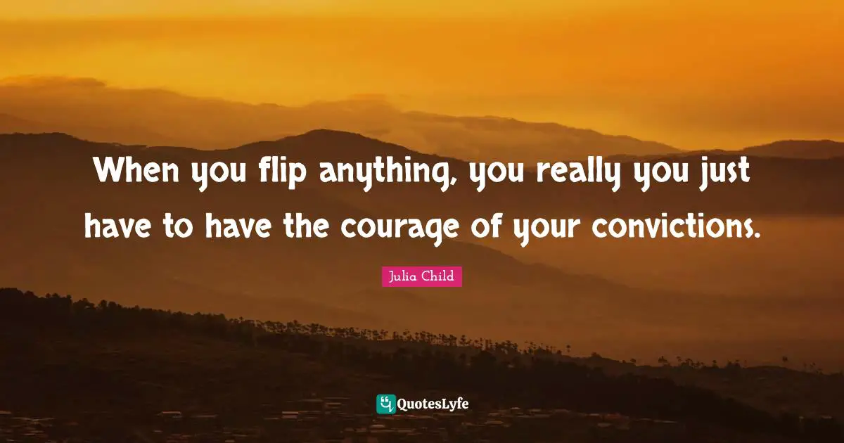 When you flip anything, you really you just have to have the courage of your convictions.