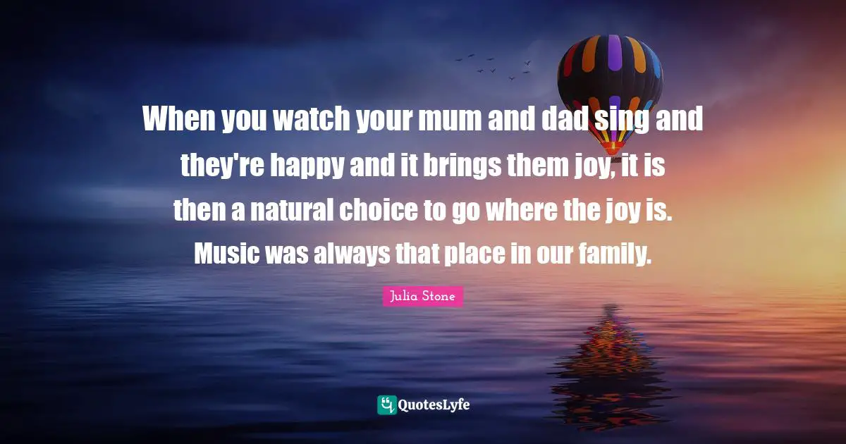 When you watch your mum and dad sing and they're happy and it brings them joy, it is then a natural choice to go where the joy is. Music was always that place in our family.