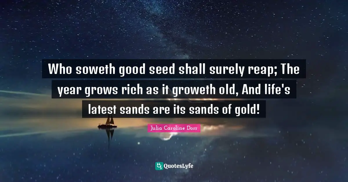 Who soweth good seed shall surely reap; The year grows rich as it groweth old, And life's latest sands are its sands of gold!