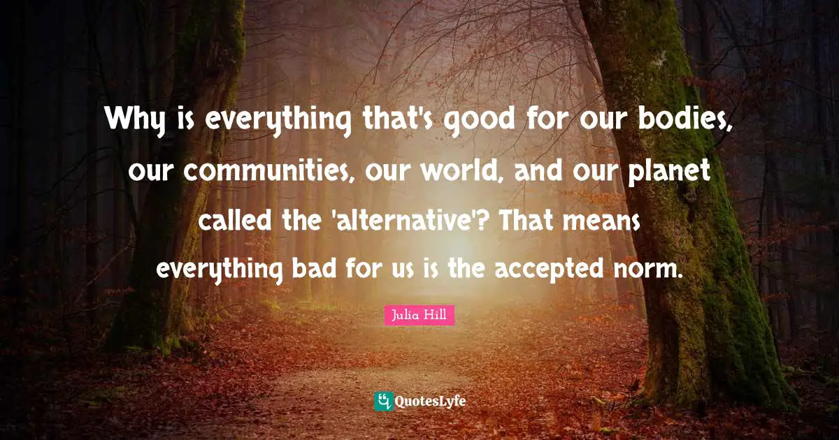 Why is everything that's good for our bodies, our communities, our world, and our planet called the 'alternative'? That means everything bad for us is the accepted norm.
