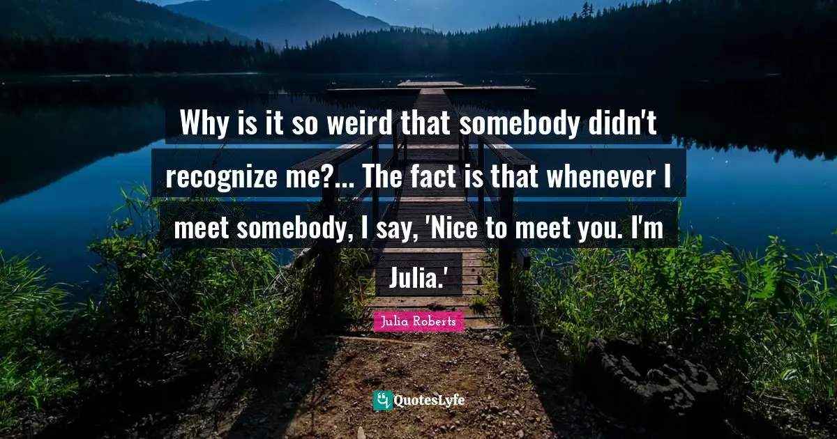 Julia Quotes: "Why is it so weird that somebody didn't recognize me?... The fact is that whenever I meet somebody, I say, 'Nice to meet you. I'm Julia.'"