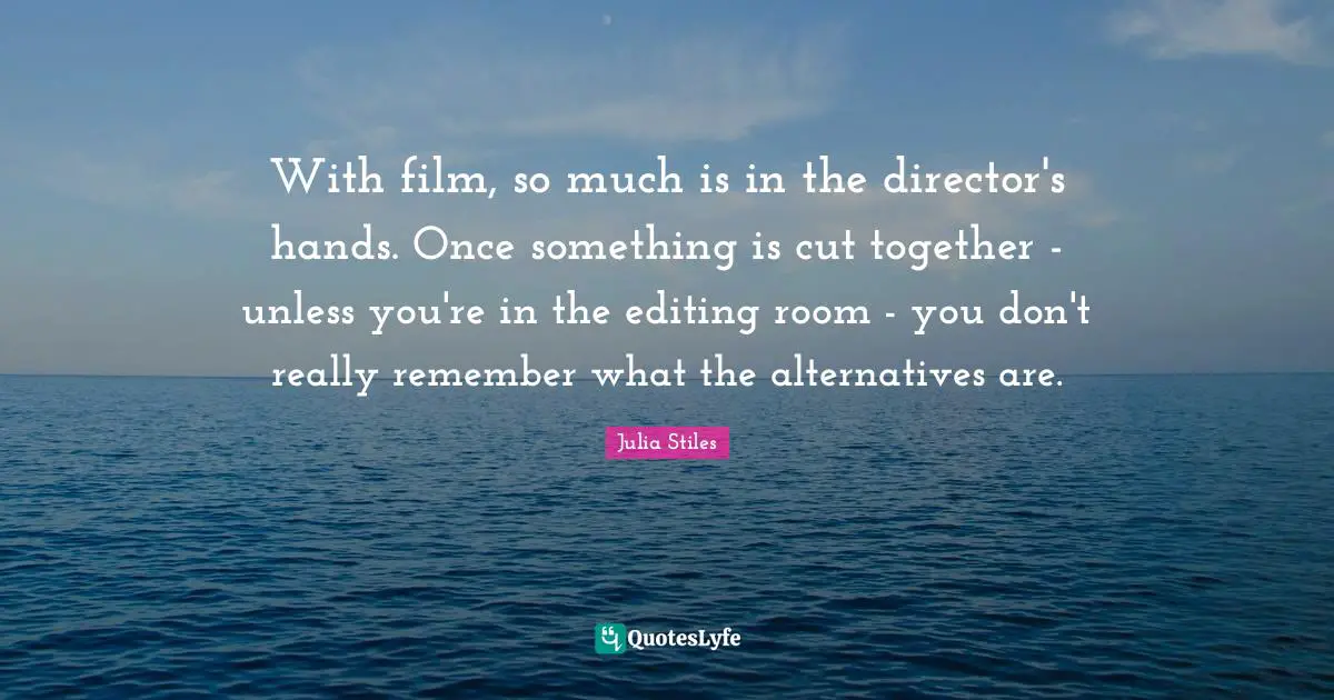 With film, so much is in the director's hands. Once something is cut together - unless you're in the editing room - you don't really remember what the alternatives are.