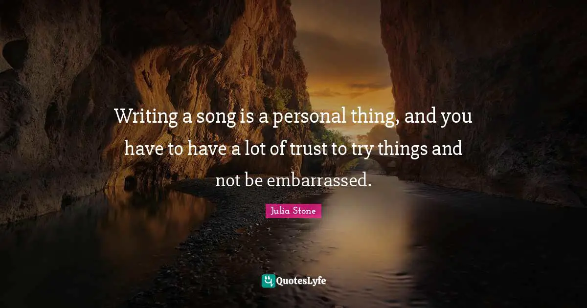 Writing a song is a personal thing, and you have to have a lot of trust to try things and not be embarrassed.