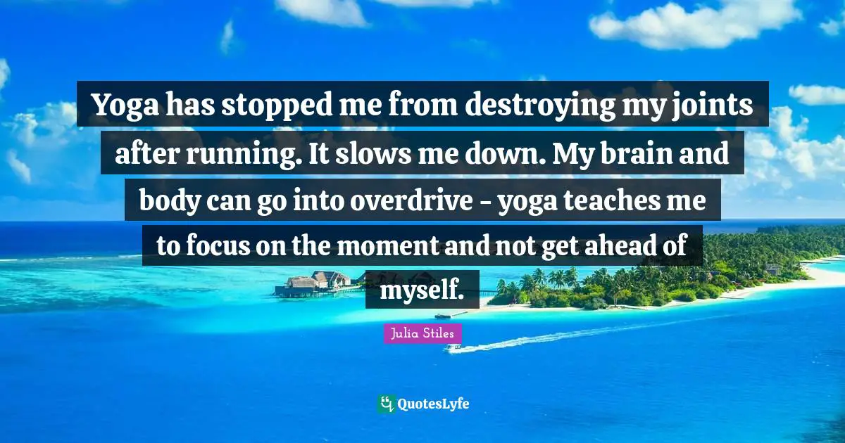 Yoga has stopped me from destroying my joints after running. It slows me down. My brain and body can go into overdrive - yoga teaches me to focus on the moment and not get ahead of myself.