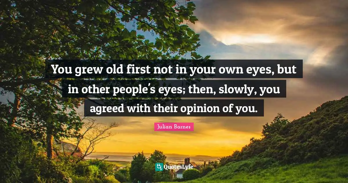 You grew old first not in your own eyes, but in other people's eyes; then, slowly, you agreed with their opinion of you.