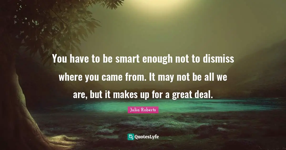 You have to be smart enough not to dismiss where you came from. It may not be all we are, but it makes up for a great deal.