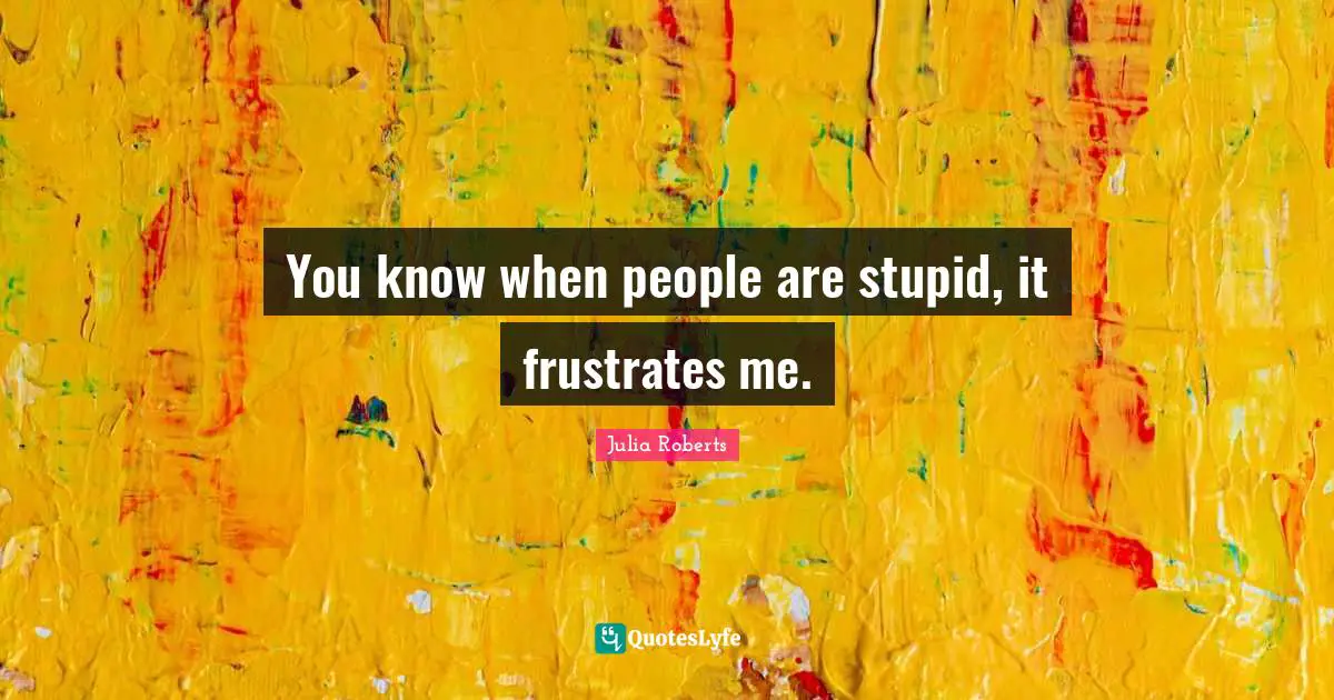 You know when people are stupid, it frustrates me.