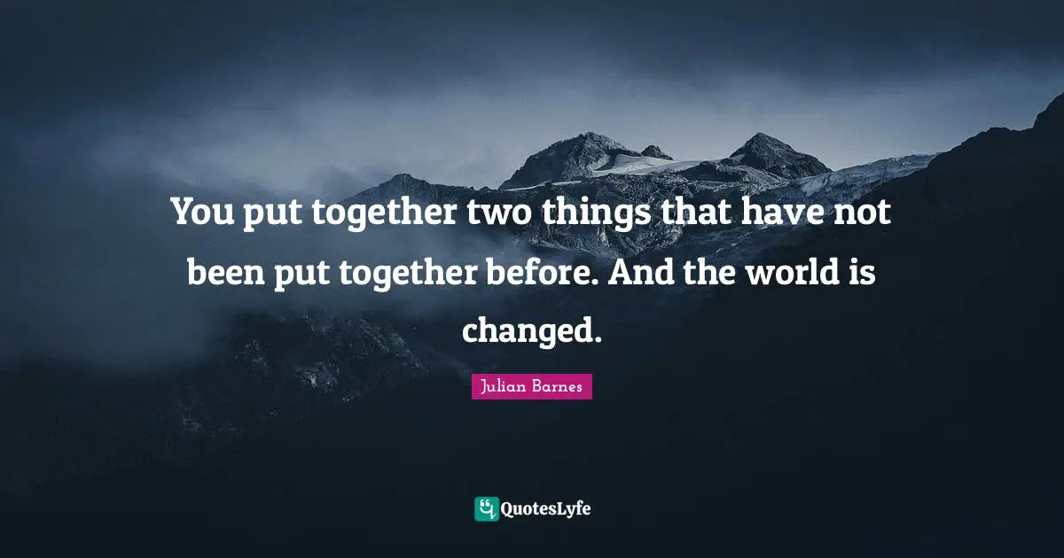 You put together two things that have not been put together before. And the world is changed.