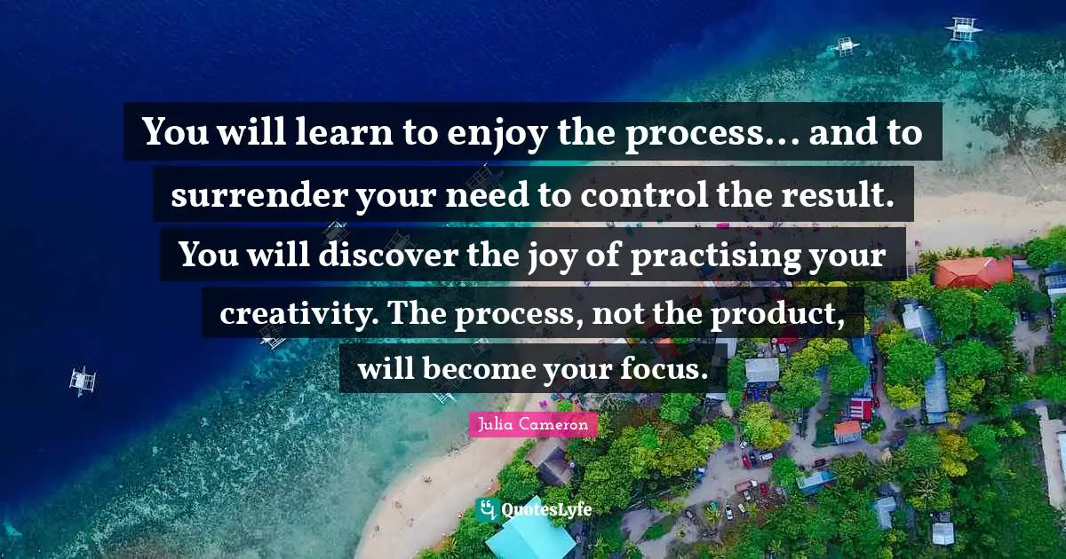 You will learn to enjoy the process... and to surrender your need to control the result. You will discover the joy of practising your creativity. The process, not the product, will become your focus.