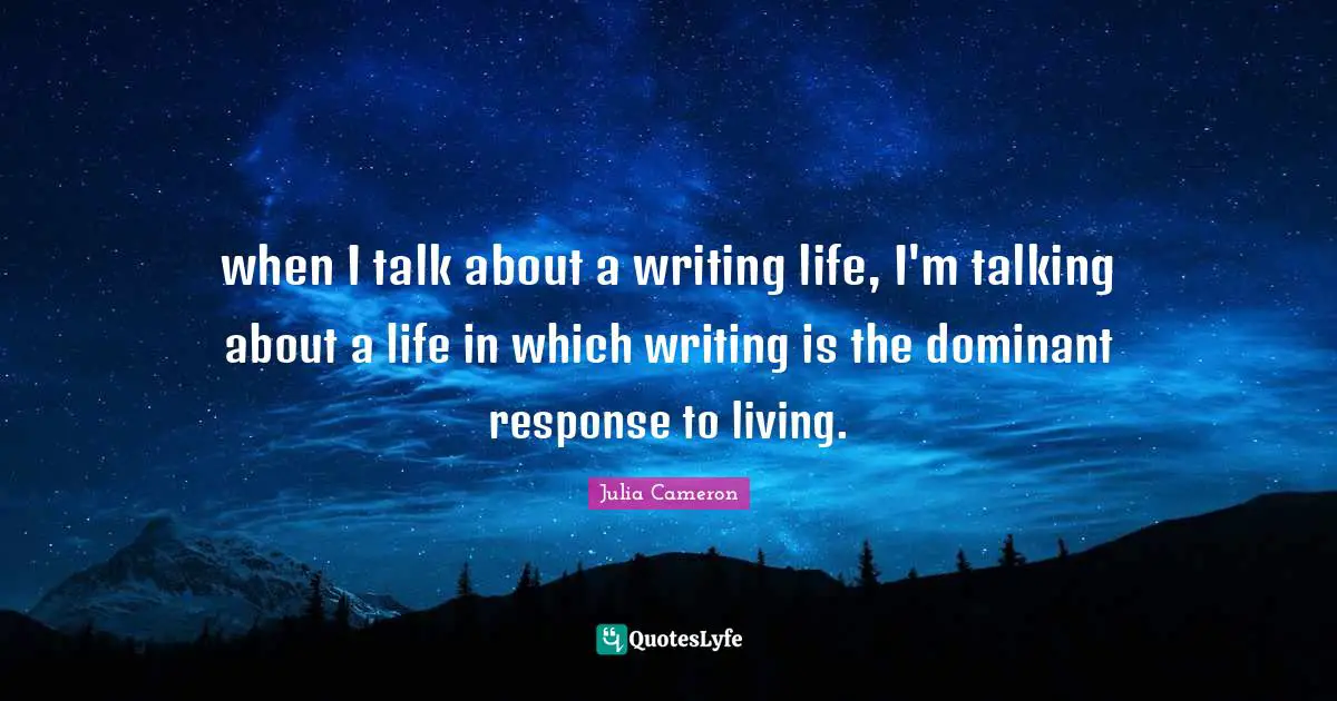 when I talk about a writing life, I'm talking about a life in which writing is the dominant response to living.