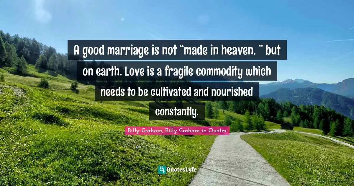 A good marriage is not “made in heaven, ” but on earth. Love is a fragile commodity which needs to be cultivated and nourished constantly.