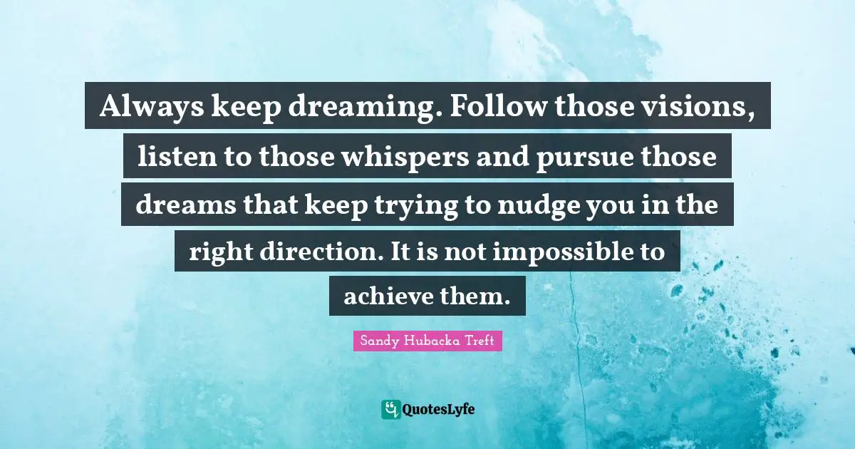 Always keep dreaming. Follow those visions, listen to those whispers and pursue those dreams that keep trying to nudge you in the right direction. It is not impossible to achieve them.