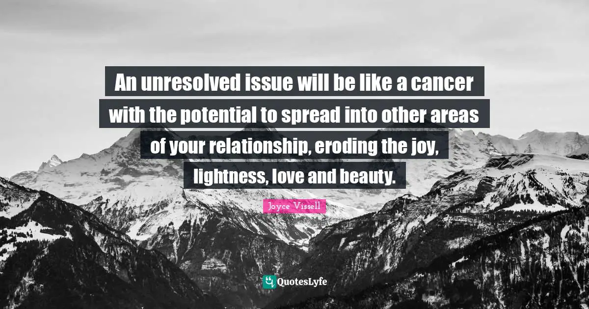 An unresolved issue will be like a cancer with the potential to spread into other areas of your relationship, eroding the joy, lightness, love and beauty.