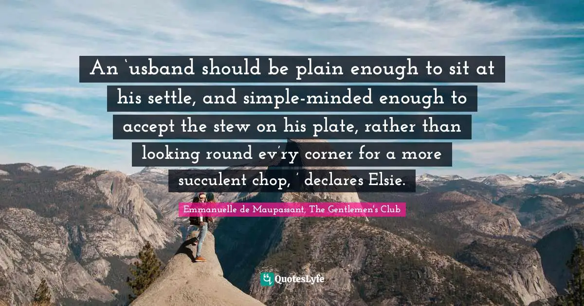 An ‘usband should be plain enough to sit at his settle, and simple-minded enough to accept the stew on his plate, rather than looking round ev’ry corner for a more succulent chop, ’ declares Elsie.