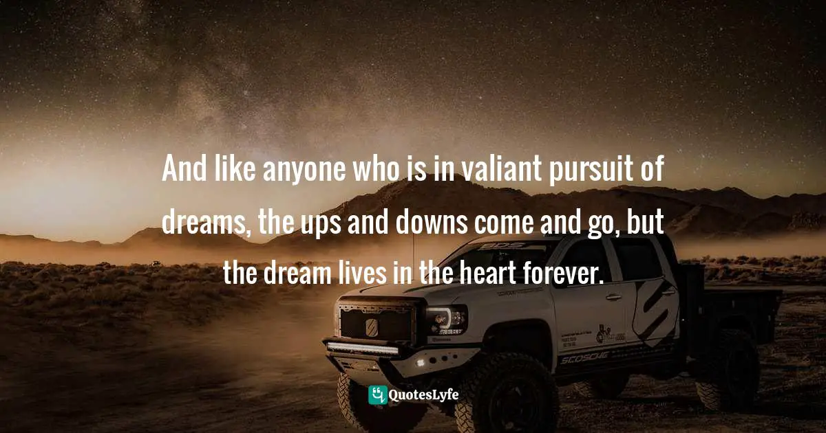 And like anyone who is in valiant pursuit of dreams, the ups and downs come and go, but the dream lives in the heart forever.