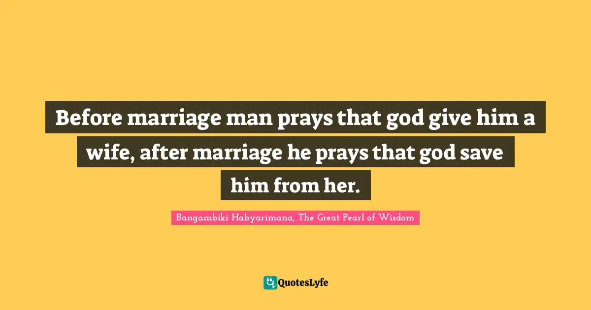 Before marriage man prays that god give him a wife, after marriage he prays that god save him from her.