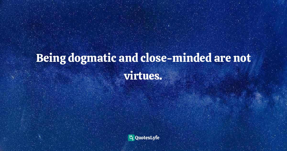 Being dogmatic and close-minded are not virtues.