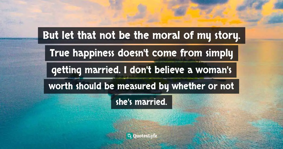 But let that not be the moral of my story. True happiness doesn't come from simply getting married. I don't believe a woman's worth should be measured by whether or not she's married.