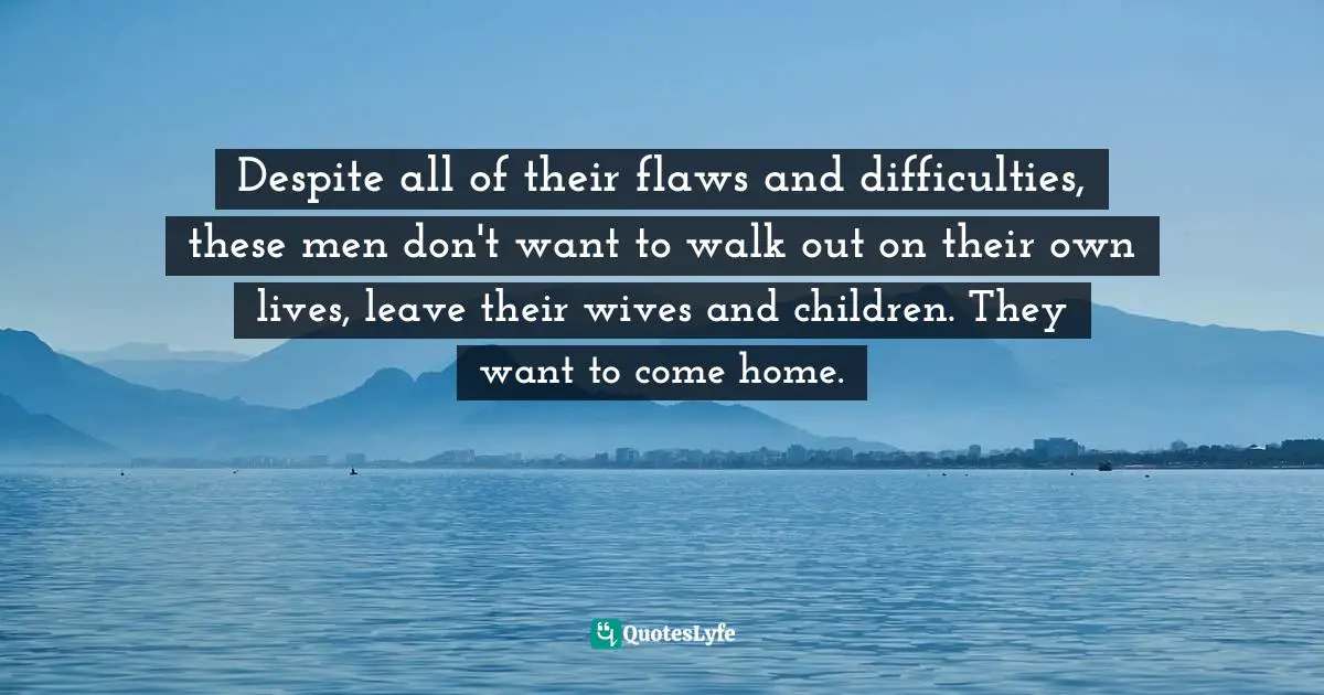 Terrence Real, How Can I Get Through to You? Closing the Intimacy Gap Between Men and Women Quotes: Despite all of their flaws and difficulties, these men don't want to walk out on their own lives, leave their wives and children. They want to come home.