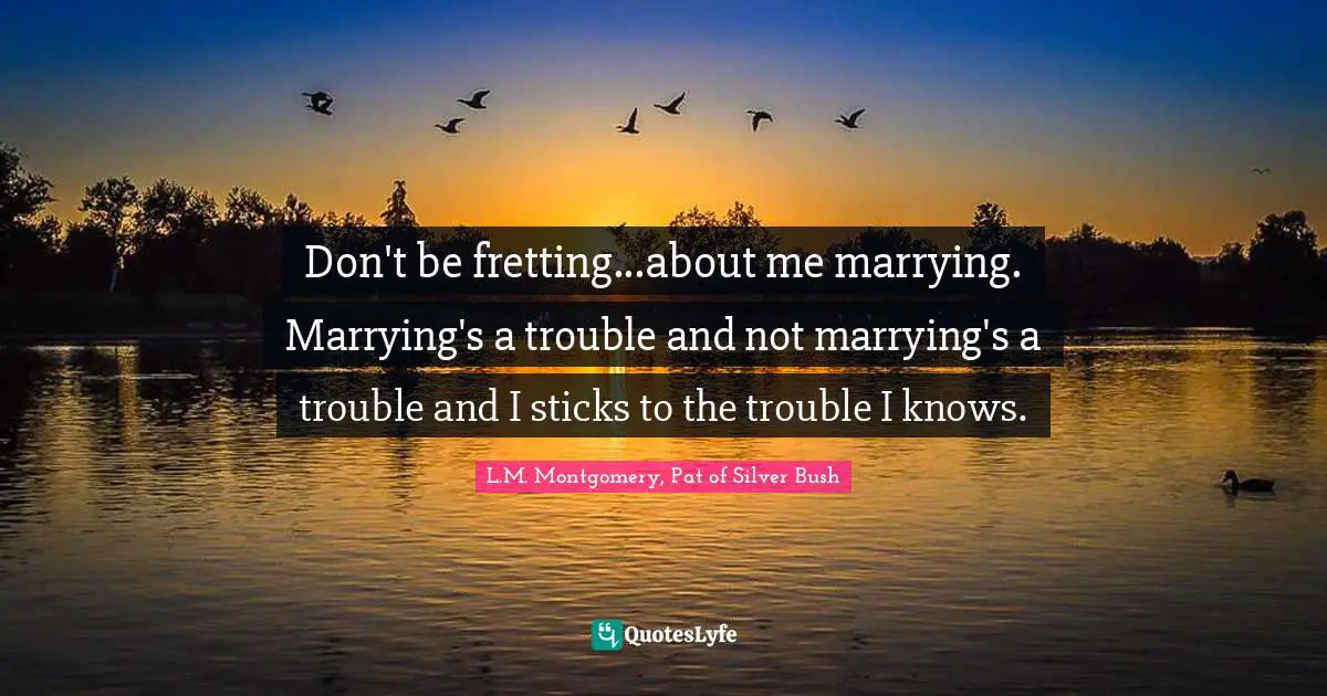 Don't be fretting...about me marrying. Marrying's a trouble and not marrying's a trouble and I sticks to the trouble I knows.
