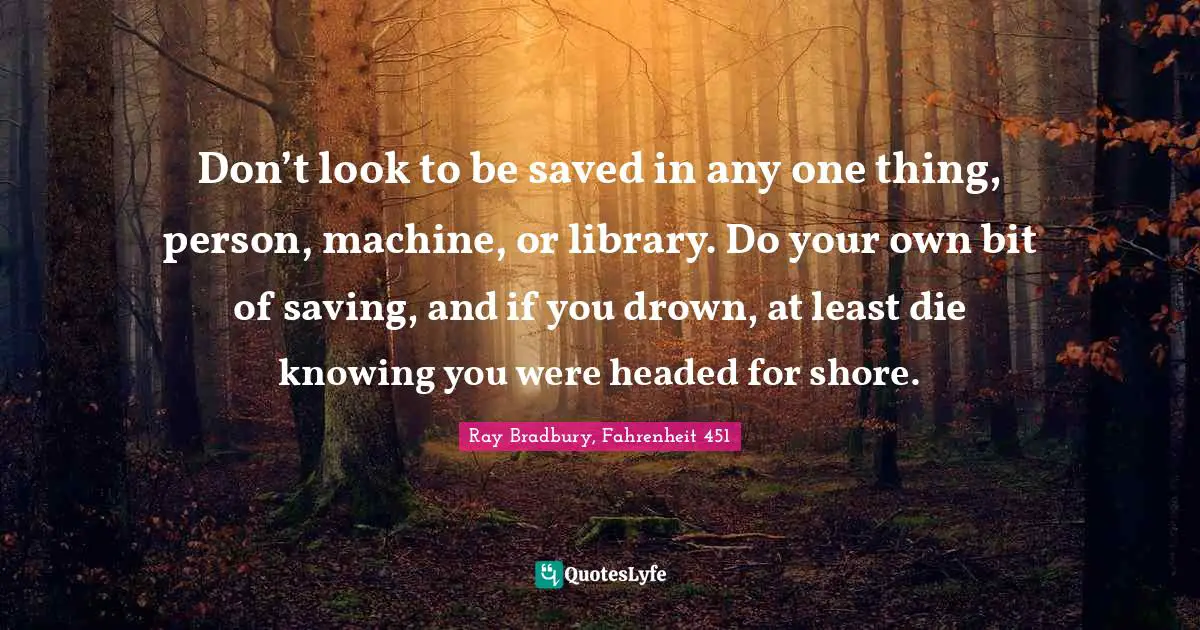 Don’t look to be saved in any one thing, person, machine, or library. Do your own bit of saving, and if you drown, at least die knowing you were headed for shore.