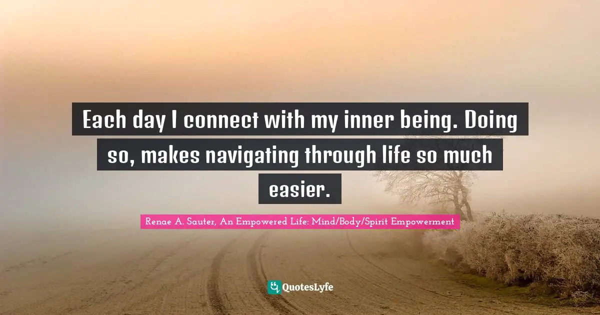 Renae A. Sauter, An Empowered Life: Mind/Body/Spirit Empowerment Quotes: "Each day I connect with my inner being. Doing so, makes navigating through life so much easier."
