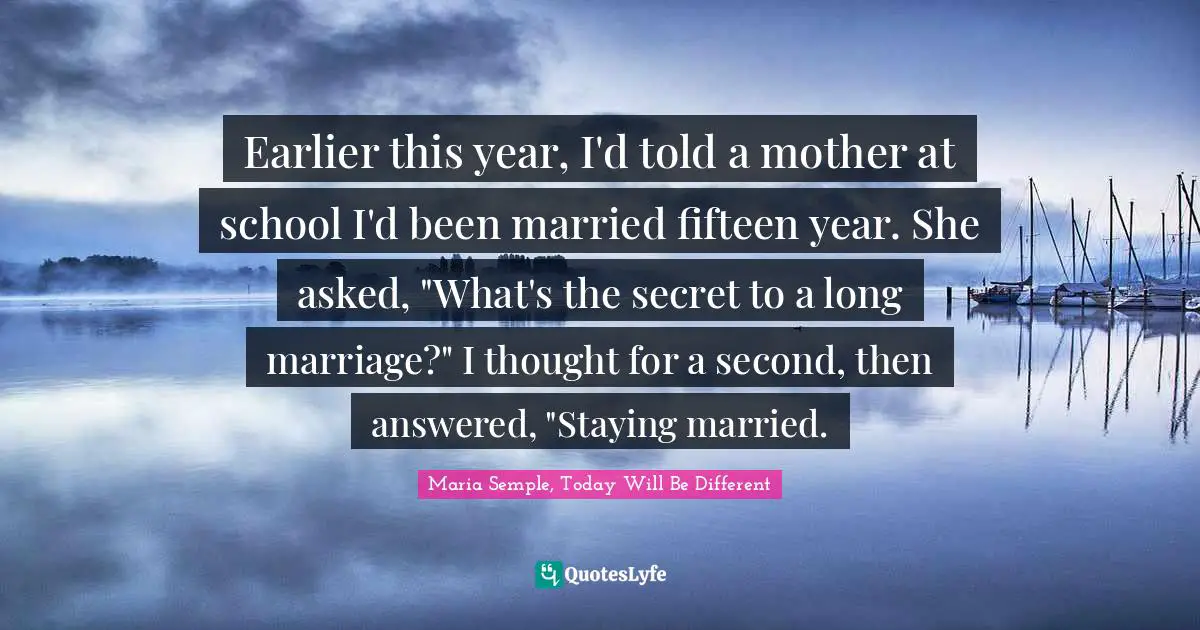 Earlier this year, I'd told a mother at school I'd been married fifteen year. She asked, "What's the secret to a long marriage?" I thought for a second, then answered, "Staying married.
