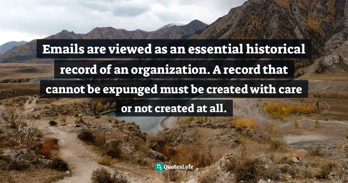 Kent Alan Robinson, UnSend: Email, Text, And Social Media Disasters...and How To Avoid Them Quotes: "Emails are viewed as an essential historical record of an organization. A record that cannot be expunged must be created with care or not created at all."