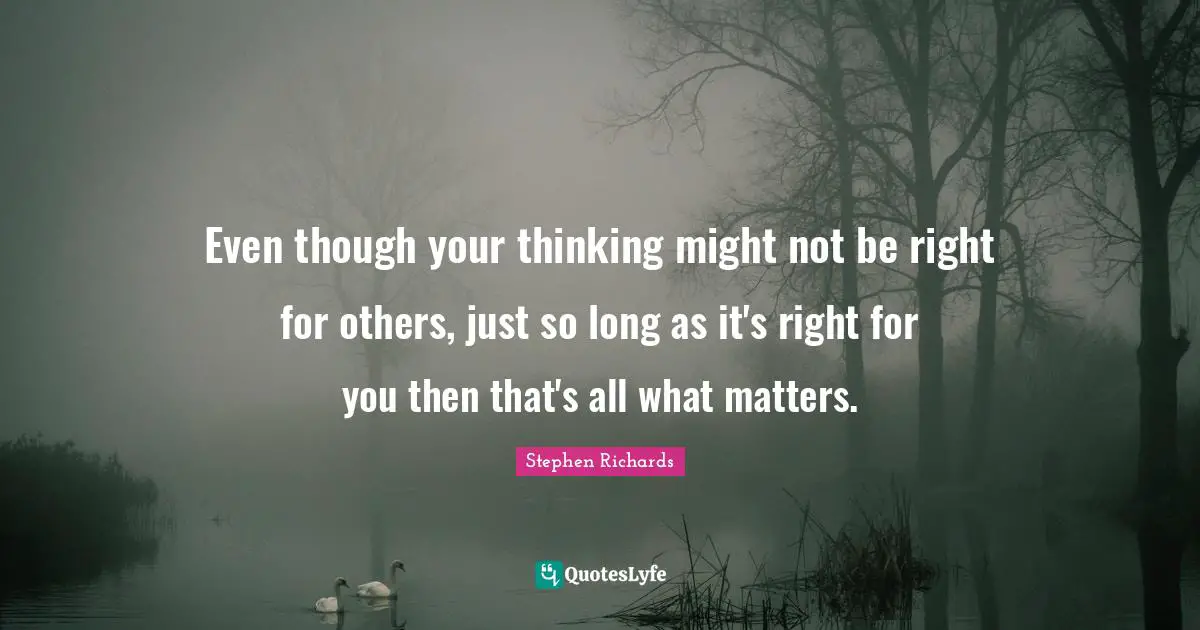 Even though your thinking might not be right for others, just so long as it's right for you then that's all what matters.