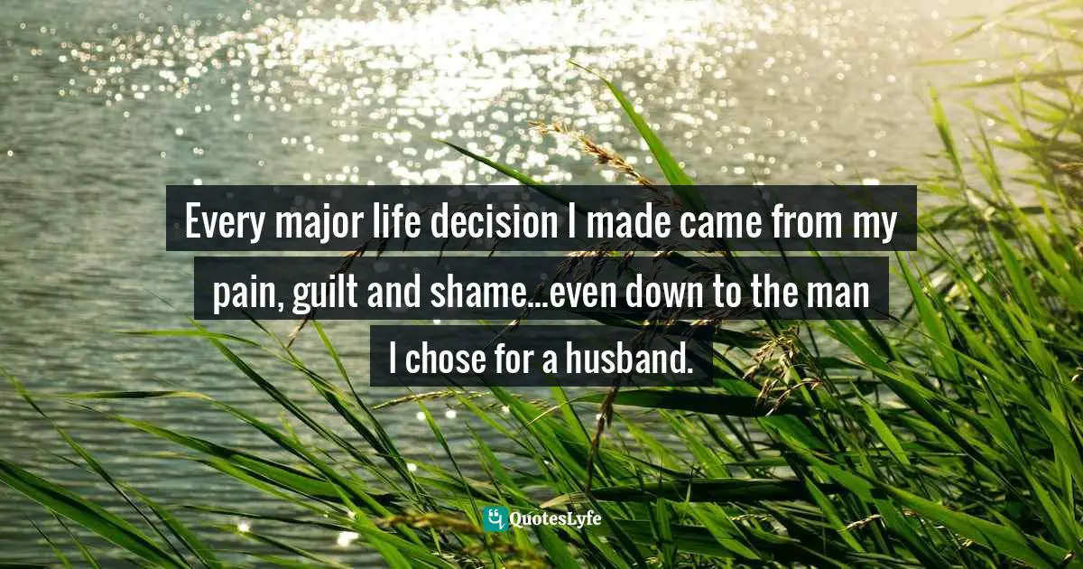 Every major life decision I made came from my pain, guilt and shame...even down to the man I chose for a husband.