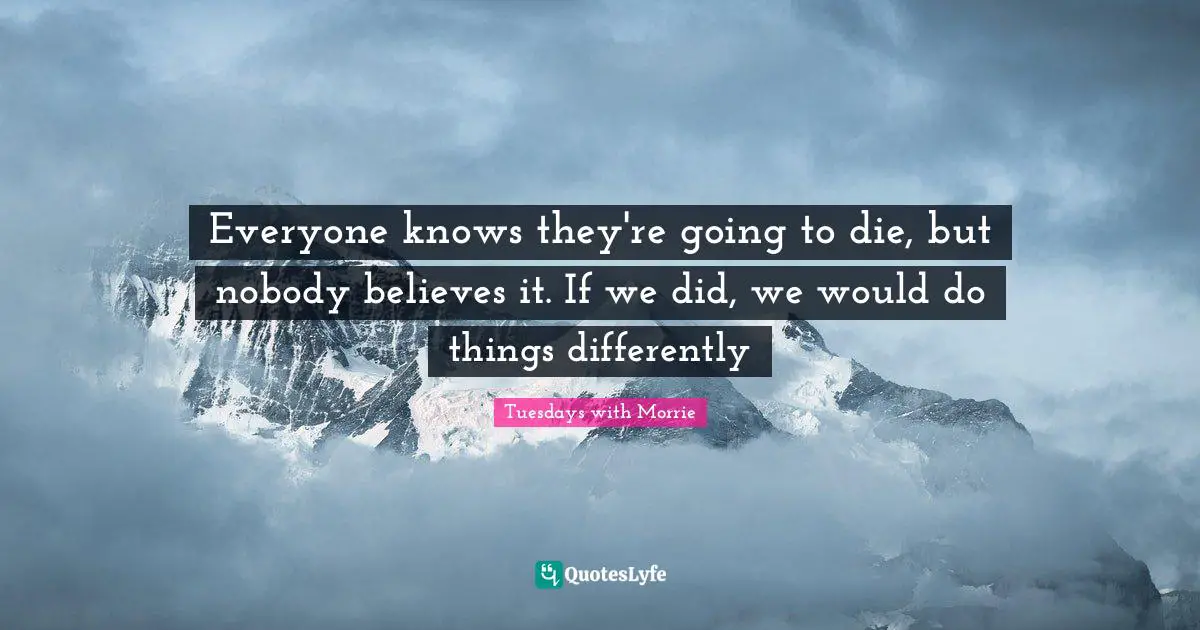 Everyone knows they're going to die, but nobody believes it. If we did, we would do things differently