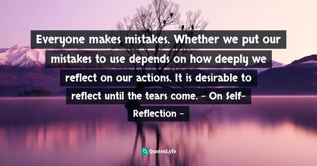 Everyone makes mistakes. Whether we put our mistakes to use depends on how deeply we reflect on our actions. It is desirable to reflect until the tears come. - On Self-Reflection -