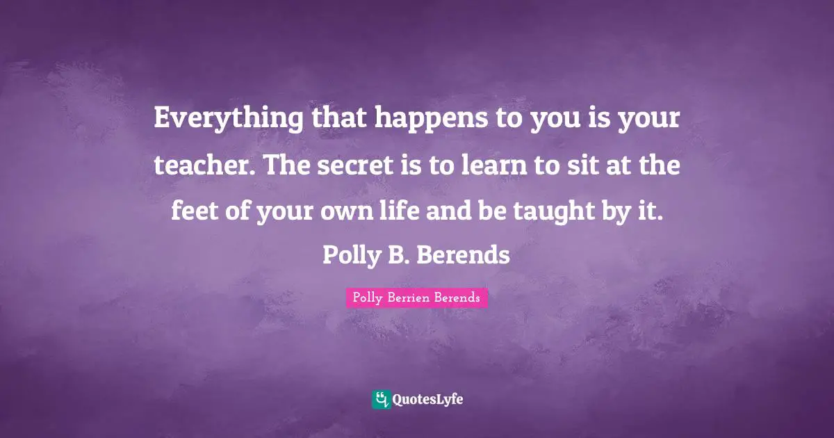 Everything that happens to you is your teacher. The secret is to learn to sit at the feet of your own life and be taught by it. Polly B. Berends