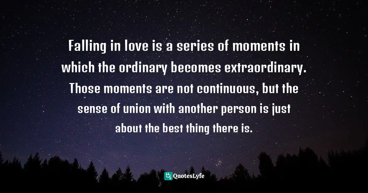 Falling in love is a series of moments in which the ordinary becomes extraordinary. Those moments are not continuous, but the sense of union with another person is just about the best thing there is.