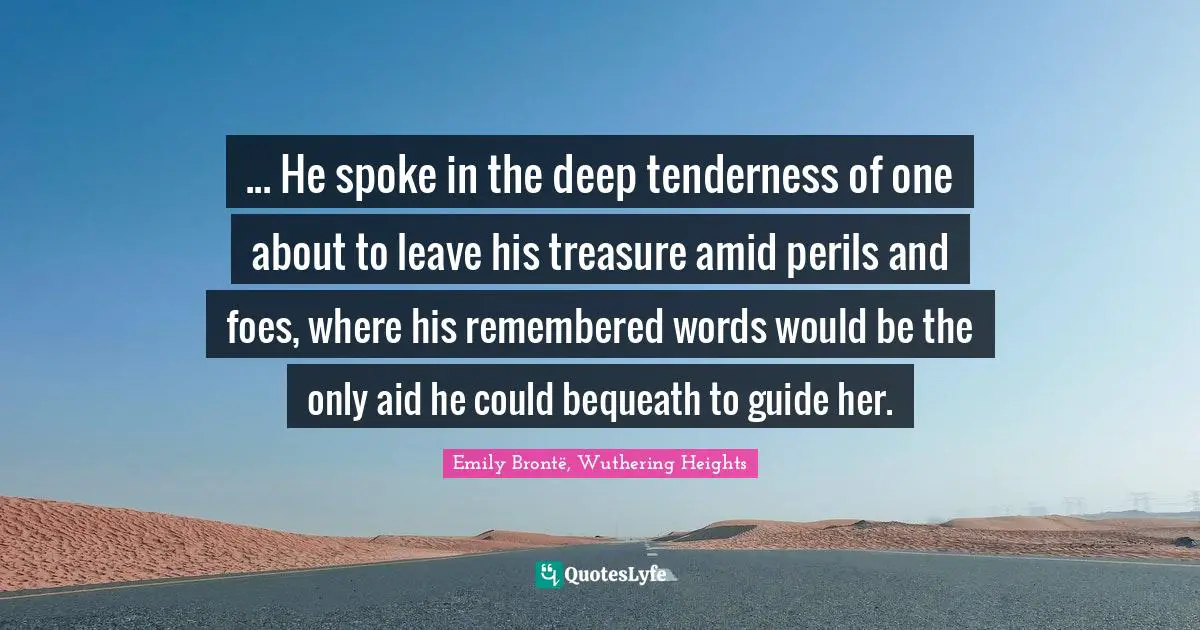 ... He spoke in the deep tenderness of one about to leave his treasure amid perils and foes, where his remembered words would be the only aid he could bequeath to guide her.