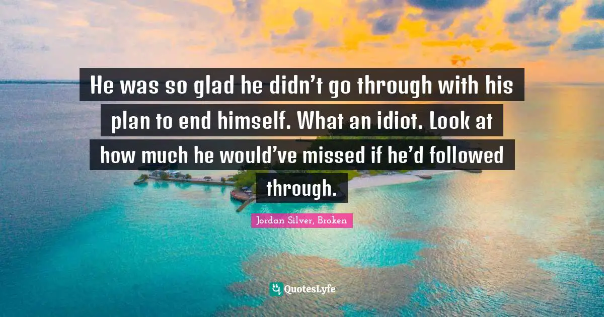 He was so glad he didn’t go through with his plan to end himself. What an idiot. Look at how much he would’ve missed if he’d followed through.