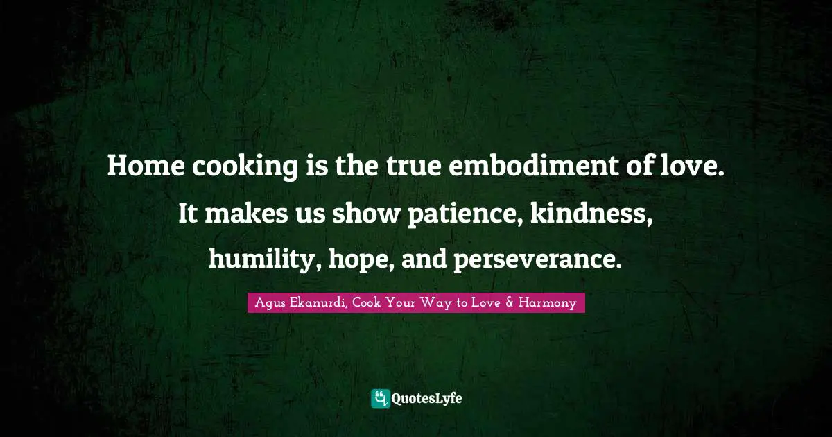 Home cooking is the true embodiment of love. It makes us show patience, kindness, humility, hope, and perseverance.