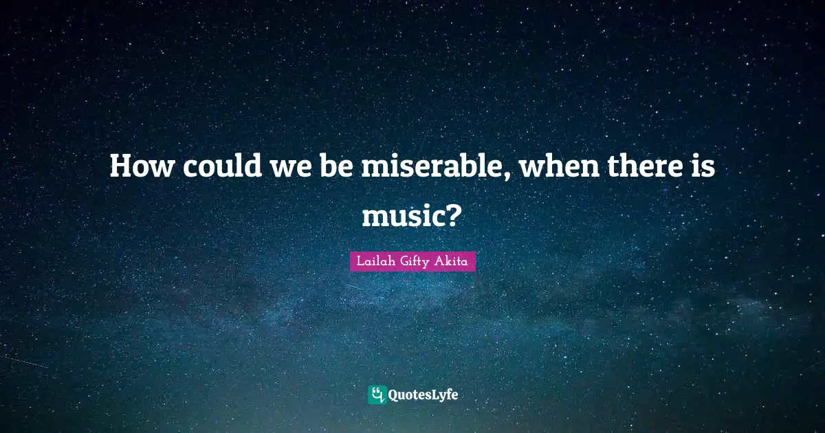 How could we be miserable, when there is music?